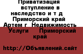 Приватизация, вступление в наследство и т.д. - Приморский край, Артем г. Недвижимость » Услуги   . Приморский край